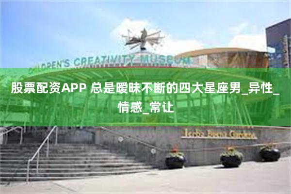 股票配资APP 总是暧昧不断的四大星座男_异性_情感_常让