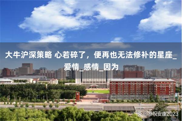 大牛沪深策略 心若碎了，便再也无法修补的星座_爱情_感情_因为