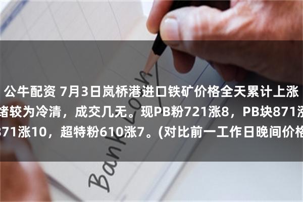 公牛配资 7月3日岚桥港进口铁矿价格全天累计上涨7-10。市场交投情绪较为冷清，成交几无。现PB粉721涨8，PB块871涨10，超特粉610涨7。(对比前一工作日晚间价格；单位：元/湿吨)