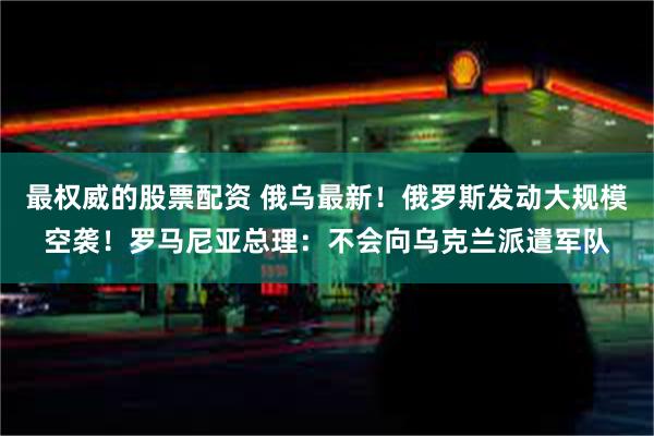 最权威的股票配资 俄乌最新！俄罗斯发动大规模空袭！罗马尼亚总理：不会向乌克兰派遣军队