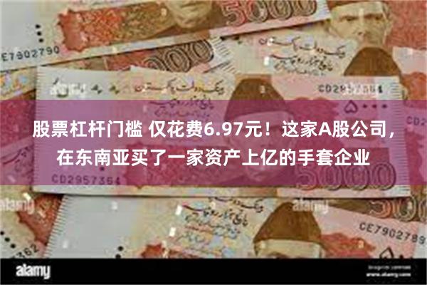 股票杠杆门槛 仅花费6.97元！这家A股公司，在东南亚买了一家资产上亿的手套企业