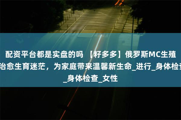 配资平台都是实盘的吗 【籽多多】俄罗斯MC生殖中心：治愈生育迷茫，为家庭带来温馨新生命_进行_身体检查_女性