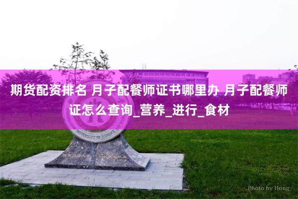 期货配资排名 月子配餐师证书哪里办 月子配餐师证怎么查询_营养_进行_食材