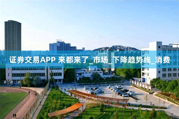 证券交易APP 来都来了_市场_下降趋势线_消费