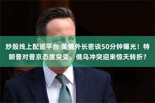 炒股线上配资平台 美俄外长密谈50分钟曝光！特朗普对普京态度突变，俄乌冲突迎来惊天转折？