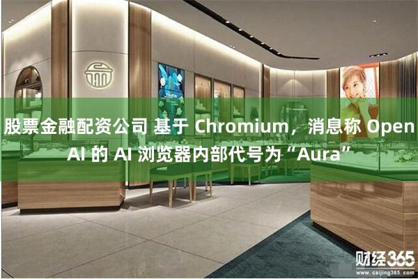 股票金融配资公司 基于 Chromium，消息称 OpenAI 的 AI 浏览器内部代号为“Aura”