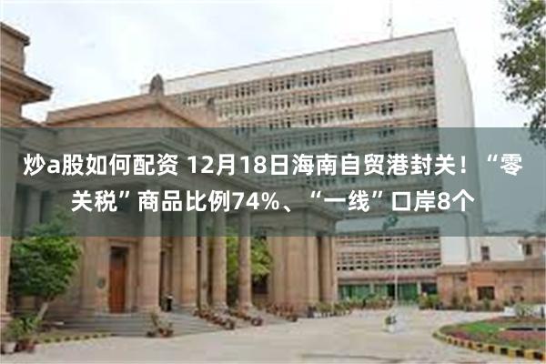 炒a股如何配资 12月18日海南自贸港封关！“零关税”商品比例74%、“一线”口岸8个