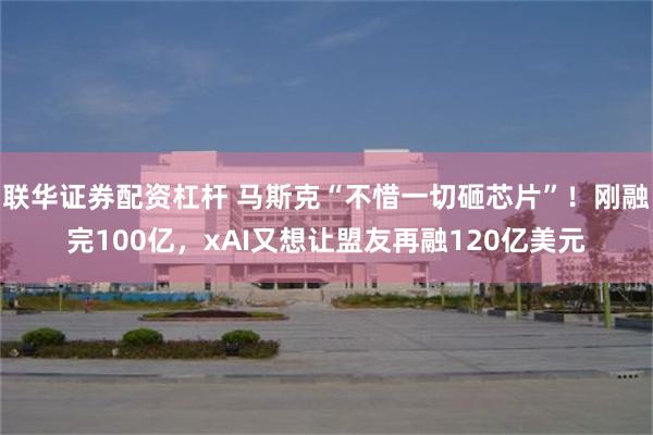 联华证券配资杠杆 马斯克“不惜一切砸芯片”！刚融完100亿，xAI又想让盟友再融120亿美元