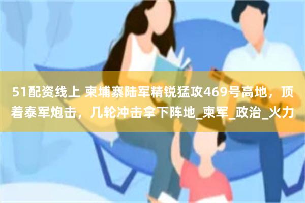 51配资线上 柬埔寨陆军精锐猛攻469号高地，顶着泰军炮击，几轮冲击拿下阵地_柬军_政治_火力