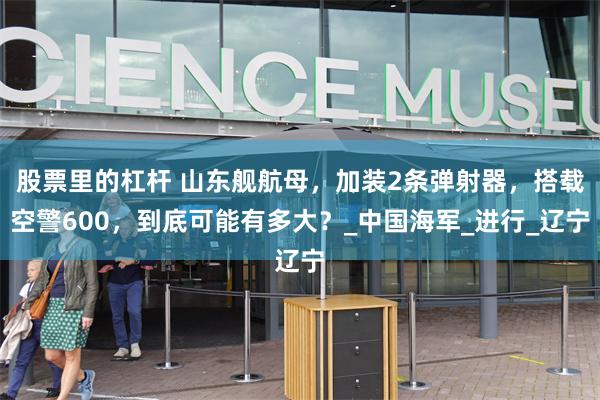 股票里的杠杆 山东舰航母，加装2条弹射器，搭载空警600，到底可能有多大？_中国海军_进行_辽宁