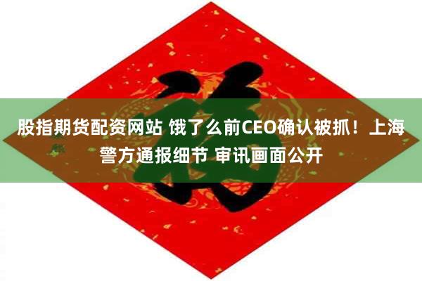 股指期货配资网站 饿了么前CEO确认被抓！上海警方通报细节 审讯画面公开