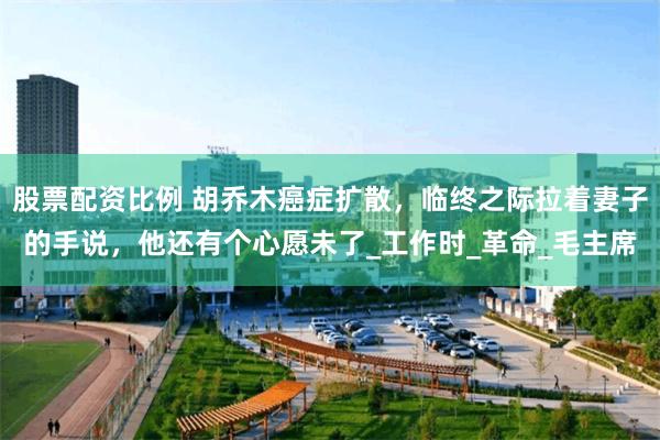 股票配资比例 胡乔木癌症扩散，临终之际拉着妻子的手说，他还有个心愿未了_工作时_革命_毛主席