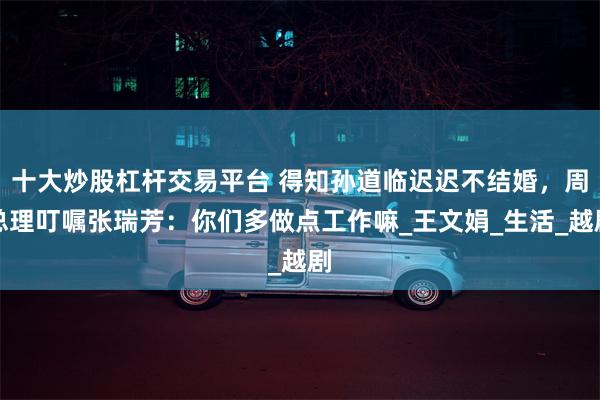 十大炒股杠杆交易平台 得知孙道临迟迟不结婚，周总理叮嘱张瑞芳：你们多做点工作嘛_王文娟_生活_越剧