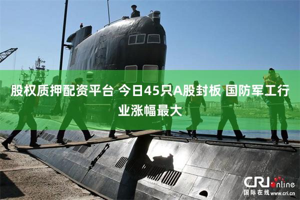 股权质押配资平台 今日45只A股封板 国防军工行业涨幅最大