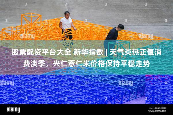 股票配资平台大全 新华指数 | 天气炎热正值消费淡季，兴仁薏仁米价格保持平稳走势