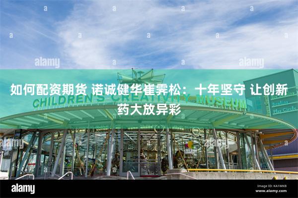 如何配资期货 诺诚健华崔霁松：十年坚守 让创新药大放异彩