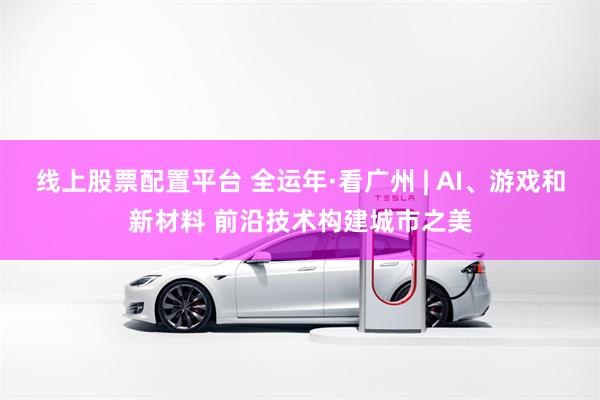 线上股票配置平台 全运年·看广州 | AI、游戏和新材料 前沿技术构建城市之美