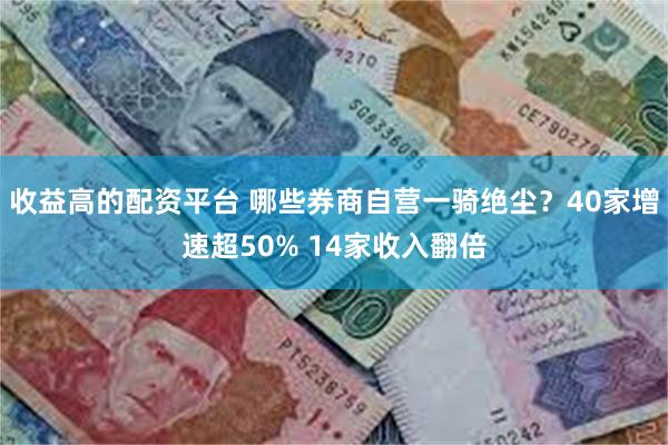 收益高的配资平台 哪些券商自营一骑绝尘?40家增速超50% 14家收入翻倍