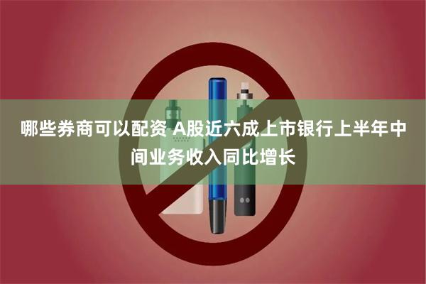 哪些券商可以配资 A股近六成上市银行上半年中间业务收入同比增长